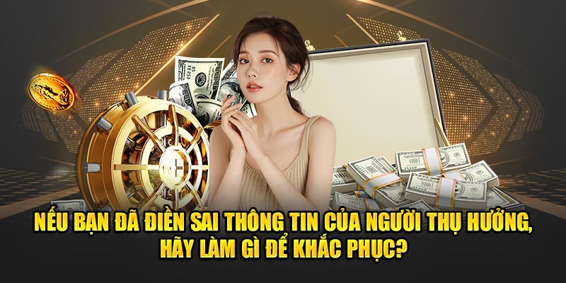 Nếu bạn đã điền sai thông tin của người thụ hưởng, hãy làm gì để khắc phục?